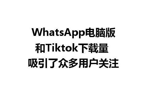 WhatsApp电脑版和Tiktok下载量 吸引了众多用户关注