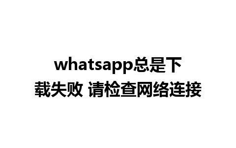 whatsapp总是下载失败 请检查网络连接